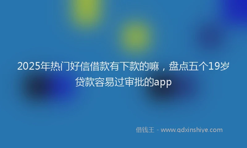 2025年热门好信借款有下款的嘛，盘点五个19岁贷款容易过审批的app
