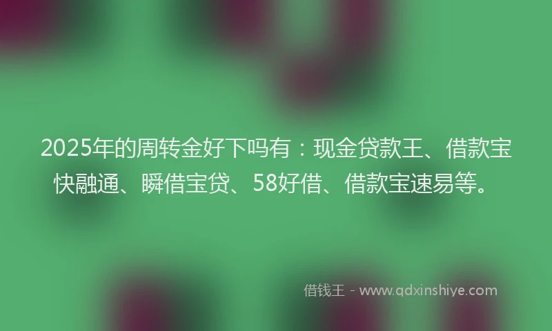 2025年的周转金好下吗有：现金贷款王、借款宝快融通、瞬借宝贷、58好借、借款宝速易等。