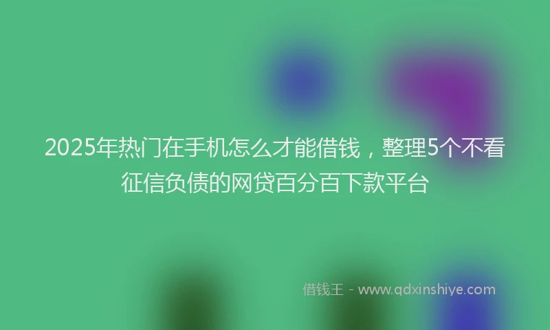 2025年热门在手机怎么才能借钱，整理5个不看征信负债的网贷百分百下款平台
