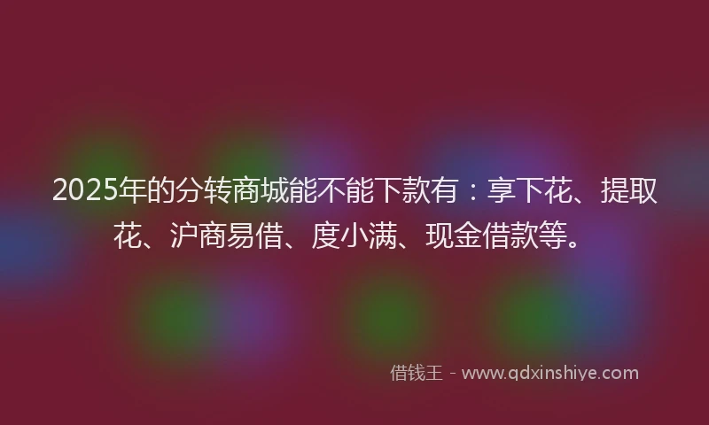2025年的分转商城能不能下款有：享下花、提取花、沪商易借、度小满、现金借款等。