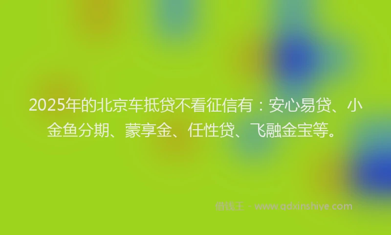 2025年的北京车抵贷不看征信有：安心易贷、小金鱼分期、蒙享金、任性贷、飞融金宝等。