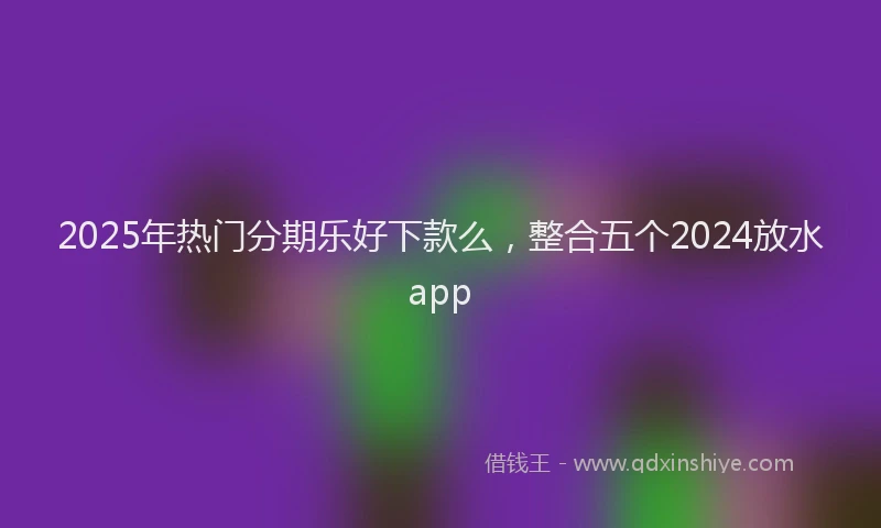 2025年热门分期乐好下款么，整合五个2024放水app