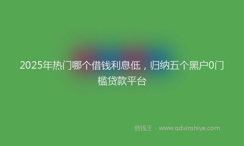 2025年热门哪个借钱利息低，归纳五个黑户0门槛贷款平台