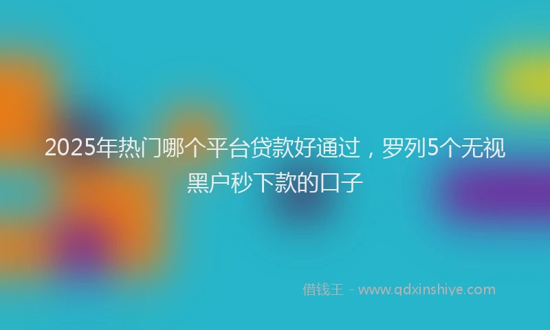 2025年热门哪个平台贷款好通过，罗列5个无视黑户秒下款的口子