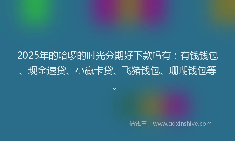2025年的哈啰的时光分期好下款吗有：有钱钱包、现金速贷、小赢卡贷、飞猪钱包、珊瑚钱包等。