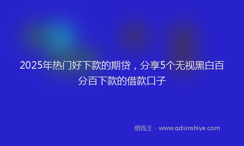 2025年热门好下款的期贷，分享5个无视黑白百分百下款的借款口子