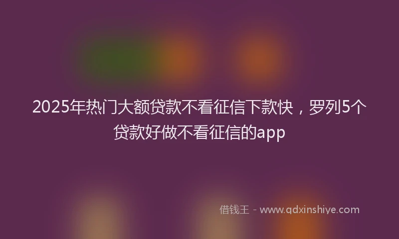 2025年热门大额贷款不看征信下款快，罗列5个贷款好做不看征信的app