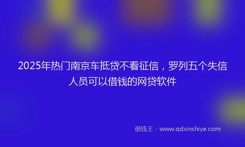 2025年热门南京车抵贷不看征信，罗列五个失信人员可以借钱的网贷软件