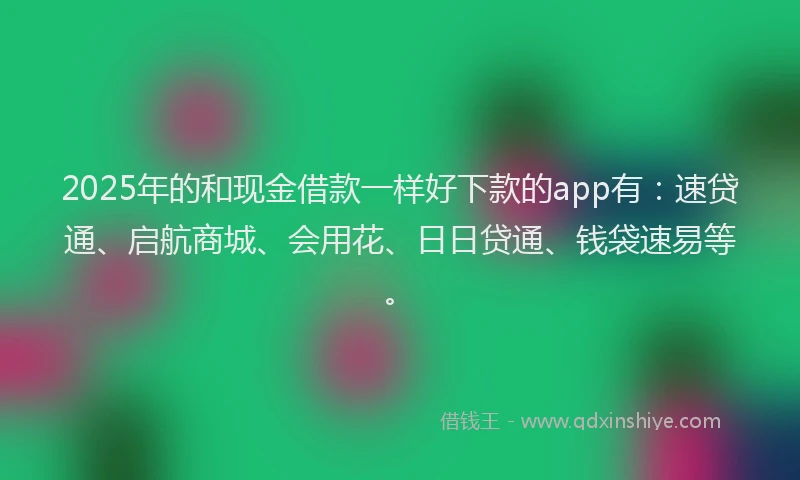 2025年的和现金借款一样好下款的app有：速贷通、启航商城、会用花、日日贷通、钱袋速易等。