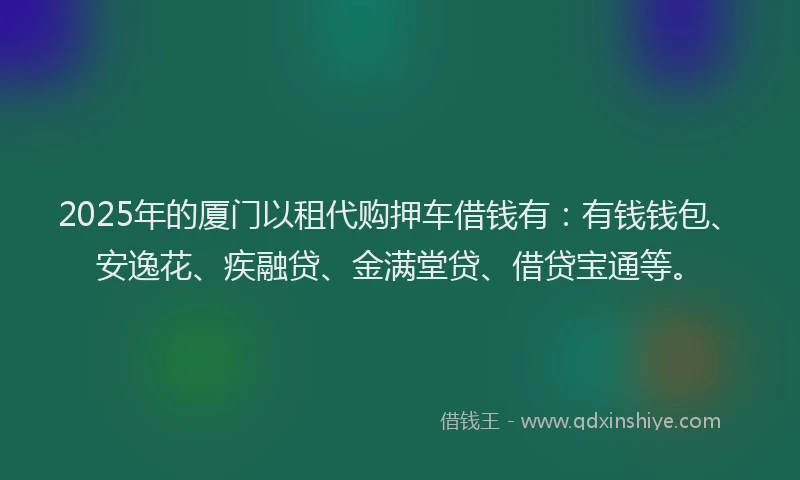 2025年的厦门以租代购押车借钱有：有钱钱包、安逸花、疾融贷、金满堂贷、借贷宝通等。