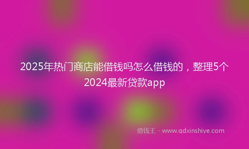 2025年热门商店能借钱吗怎么借钱的，整理5个2024最新贷款app