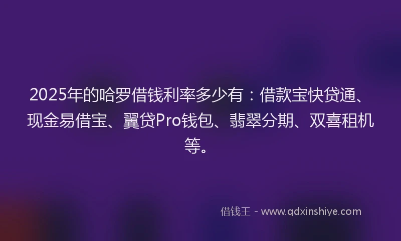 2025年的哈罗借钱利率多少有：借款宝快贷通、现金易借宝、翼贷Pro钱包、翡翠分期、双喜租机等。