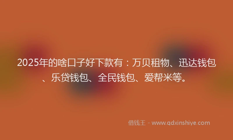 2025年的啥口子好下款有：万贝租物、迅达钱包、乐贷钱包、全民钱包、爱帮米等。