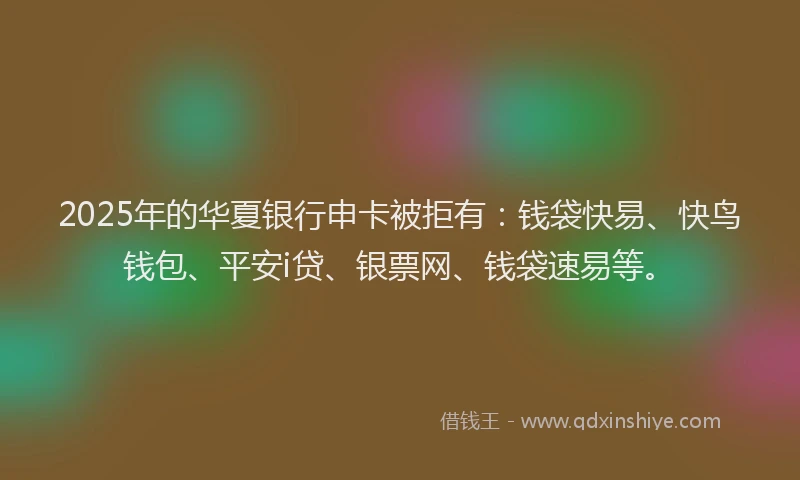 2025年的华夏银行申卡被拒有：钱袋快易、快鸟钱包、平安i贷、银票网、钱袋速易等。