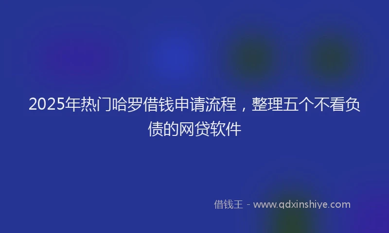 2025年热门哈罗借钱申请流程，整理五个不看负债的网贷软件