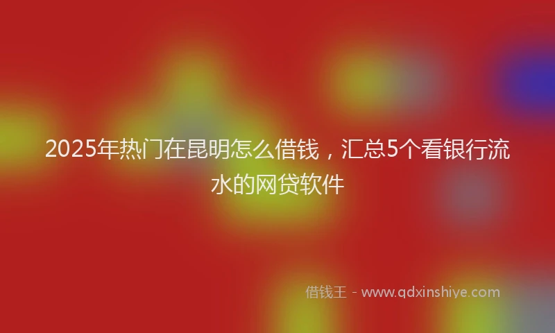 2025年热门在昆明怎么借钱，汇总5个看银行流水的网贷软件