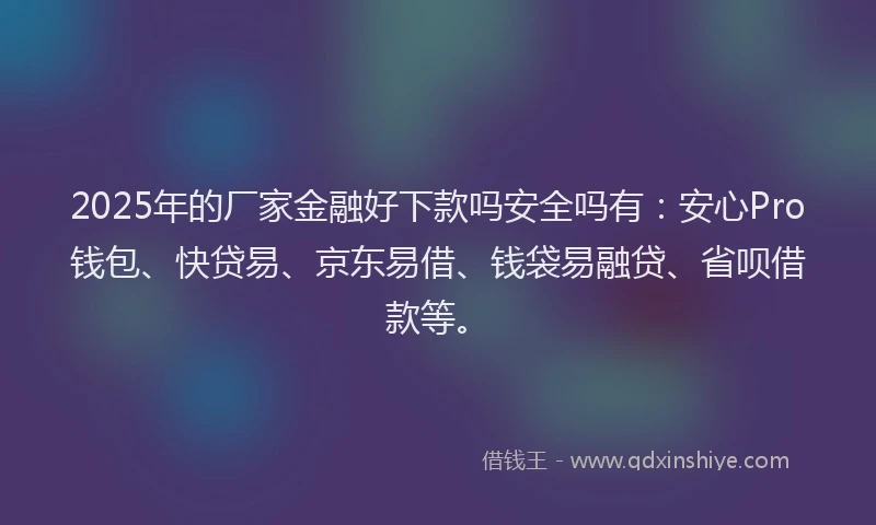 2025年的厂家金融好下款吗安全吗有：安心Pro钱包、快贷易、京东易借、钱袋易融贷、省呗借款等。