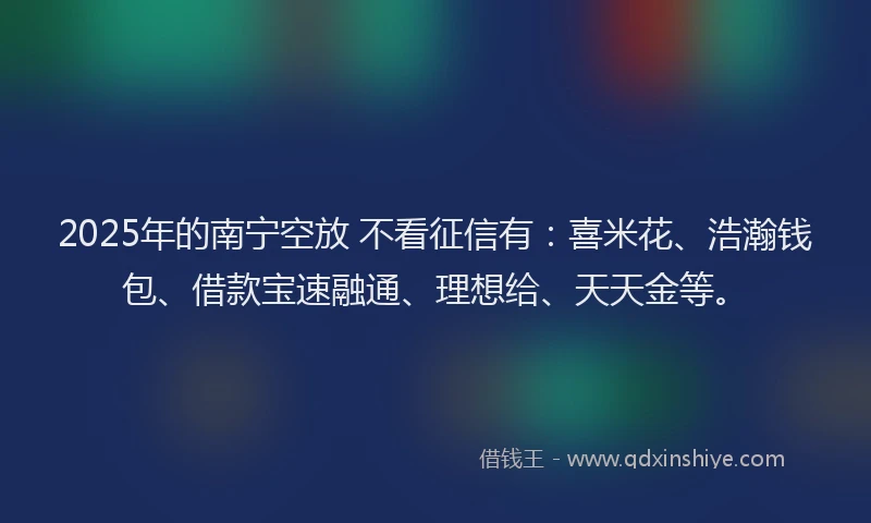2025年的南宁空放 不看征信有：喜米花、浩瀚钱包、借款宝速融通、理想给、天天金等。