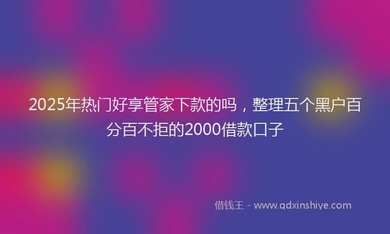 2025年热门好享管家下款的吗，整理五个黑户百分百不拒的2000借款口子