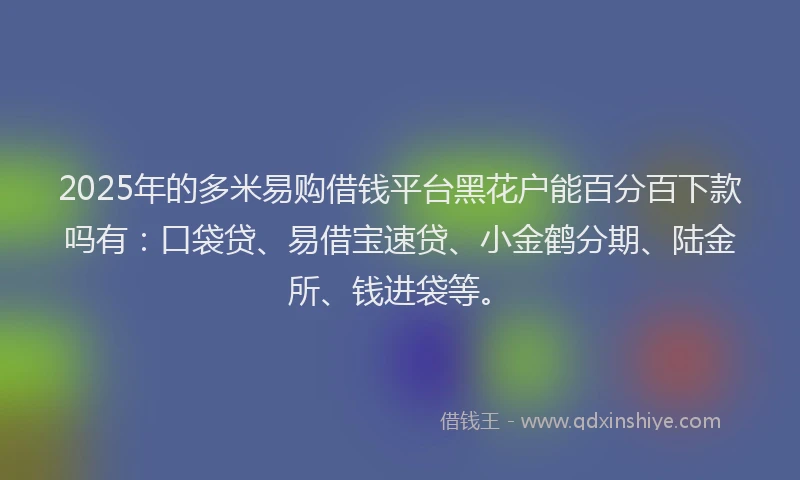 2025年的多米易购借钱平台黑花户能百分百下款吗有：口袋贷、易借宝速贷、小金鹤分期、陆金所、钱进袋等。