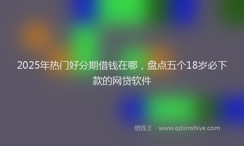 2025年热门好分期借钱在哪，盘点五个18岁必下款的网贷软件
