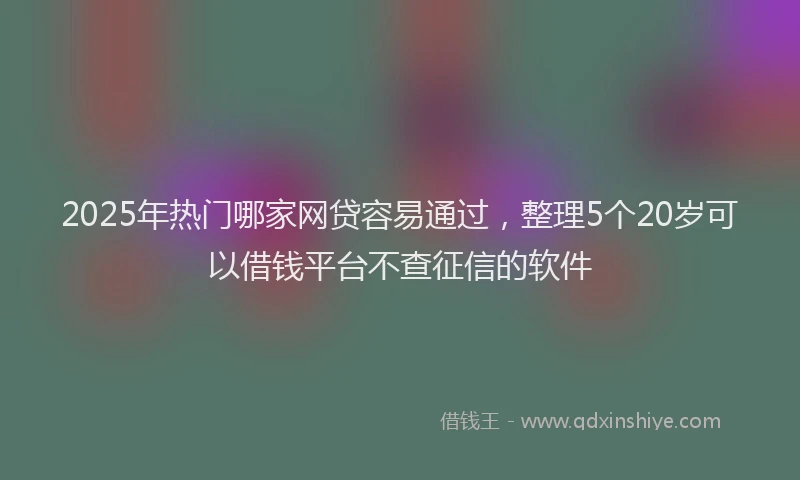2025年热门哪家网贷容易通过，整理5个20岁可以借钱平台不查征信的软件