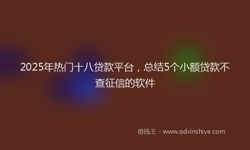 2025年热门十八贷款平台，总结5个小额贷款不查征信的软件