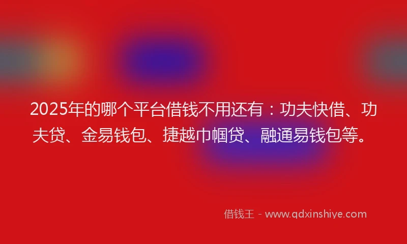 2025年的哪个平台借钱不用还有：功夫快借、功夫贷、金易钱包、捷越巾帼贷、融通易钱包等。