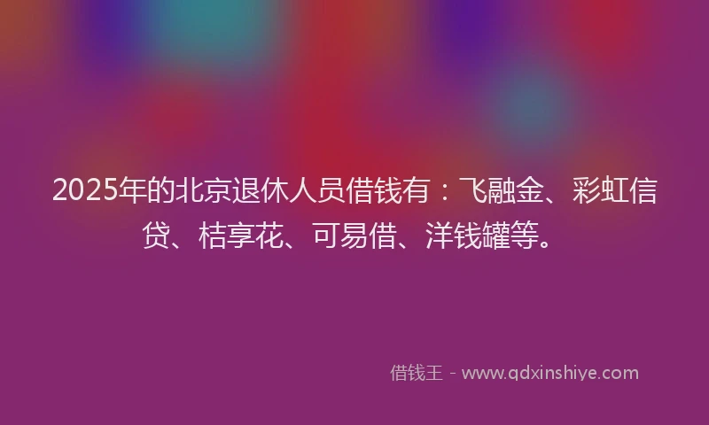 2025年的北京退休人员借钱有：飞融金、彩虹信贷、桔享花、可易借、洋钱罐等。