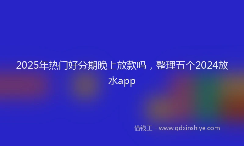 2025年热门好分期晚上放款吗，整理五个2024放水app