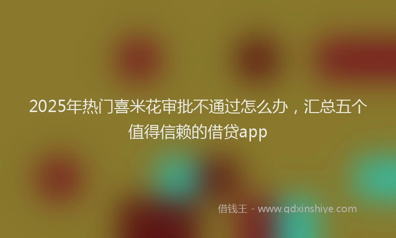 2025年热门喜米花审批不通过怎么办，汇总五个值得信赖的借贷app