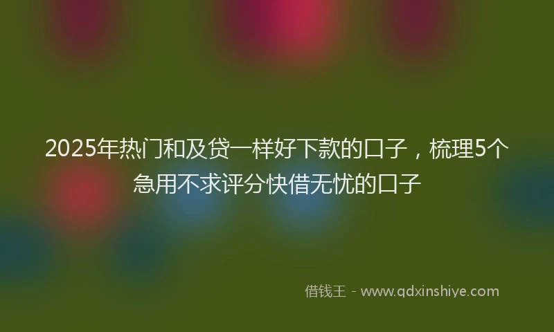 2025年热门和及贷一样好下款的口子，梳理5个急用不求评分快借无忧的口子