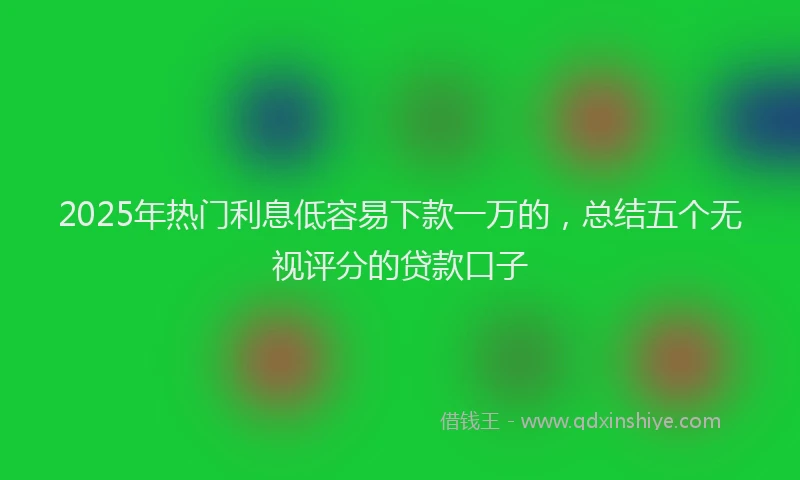 2025年热门利息低容易下款一万的，总结五个无视评分的贷款口子