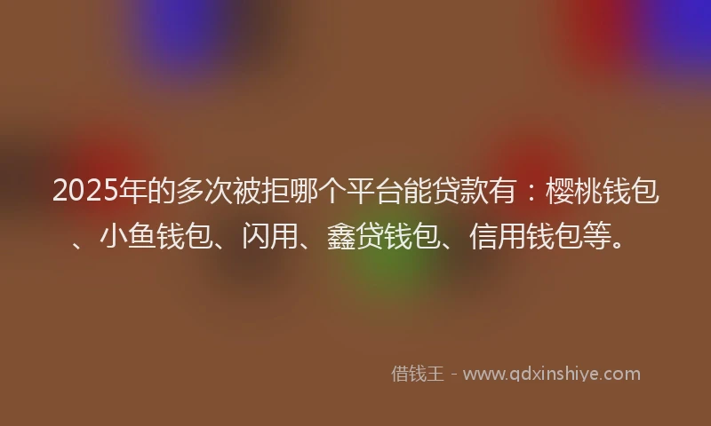 2025年的多次被拒哪个平台能贷款有：樱桃钱包、小鱼钱包、闪用、鑫贷钱包、信用钱包等。