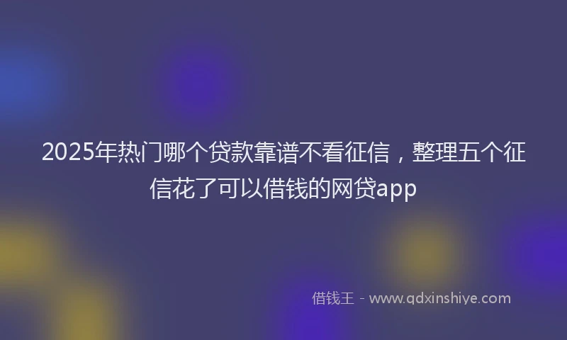 2025年热门哪个贷款靠谱不看征信，整理五个征信花了可以借钱的网贷app