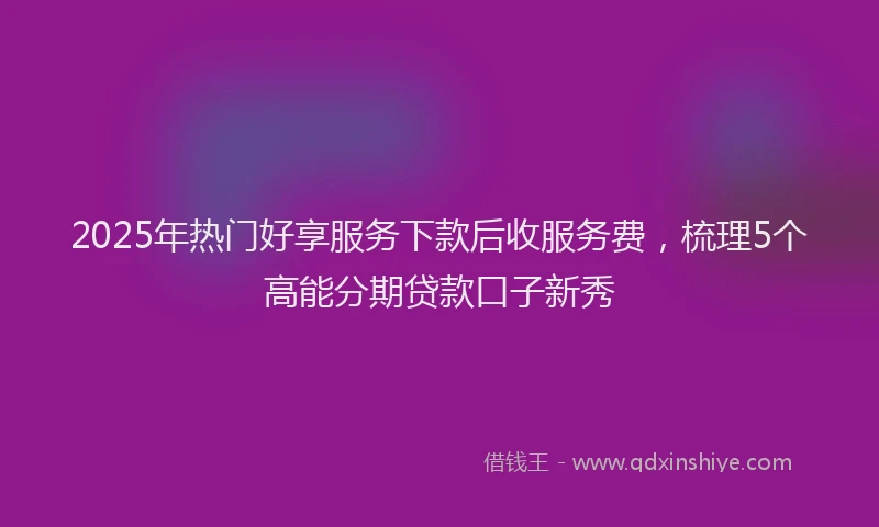 2025年热门好享服务下款后收服务费，梳理5个高能分期贷款口子新秀