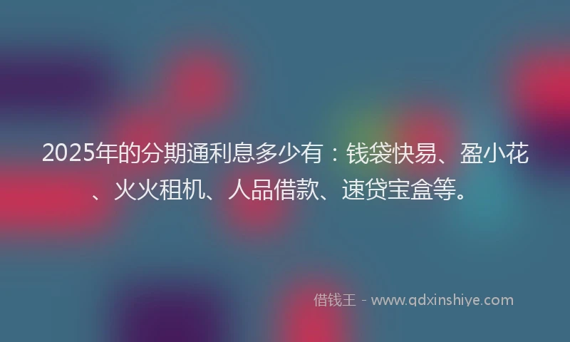 2025年的分期通利息多少有：钱袋快易、盈小花、火火租机、人品借款、速贷宝盒等。