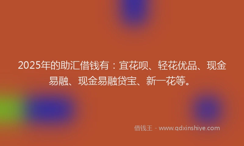 2025年的助汇借钱有：宜花呗、轻花优品、现金易融、现金易融贷宝、新一花等。