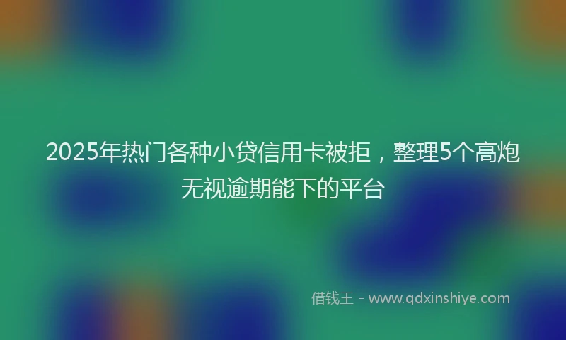 2025年热门各种小贷信用卡被拒，整理5个高炮无视逾期能下的平台