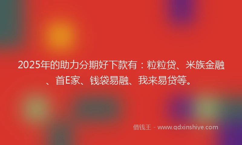 2025年的助力分期好下款有：粒粒贷、米族金融、首E家、钱袋易融、我来易贷等。
