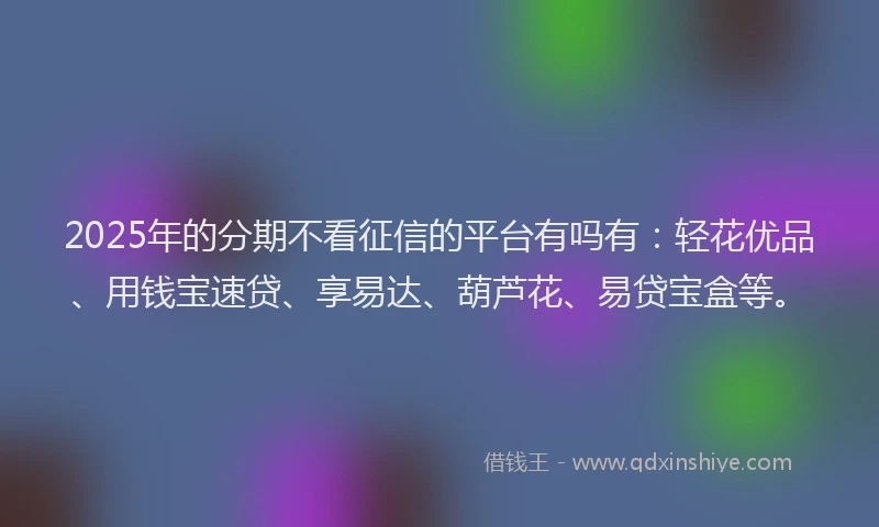 2025年的分期不看征信的平台有吗有：轻花优品、用钱宝速贷、享易达、葫芦花、易贷宝盒等。