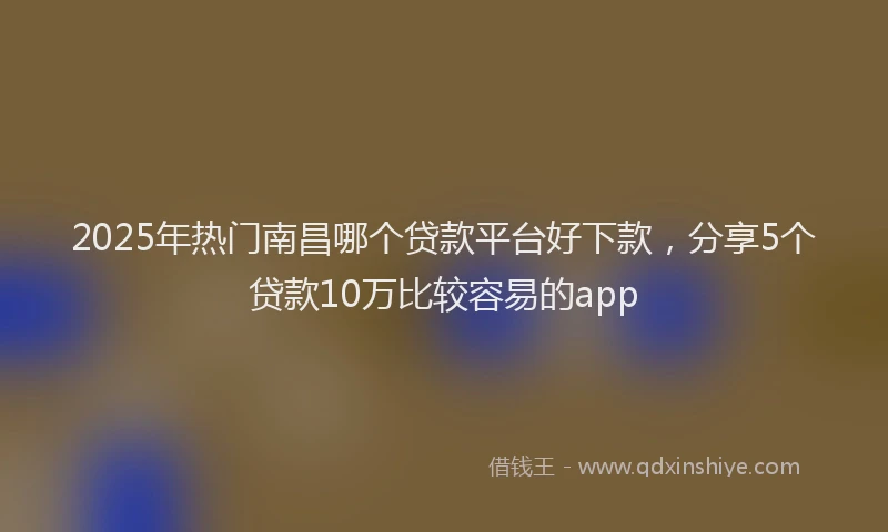 2025年热门南昌哪个贷款平台好下款，分享5个贷款10万比较容易的app