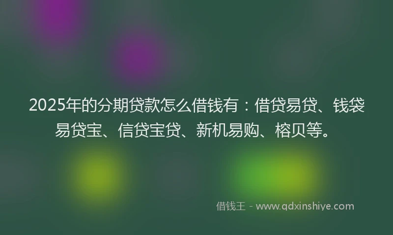 2025年的分期贷款怎么借钱有：借贷易贷、钱袋易贷宝、信贷宝贷、新机易购、榕贝等。