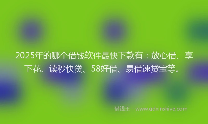 2025年的哪个借钱软件最快下款有：放心借、享下花、读秒快贷、58好借、易借速贷宝等。
