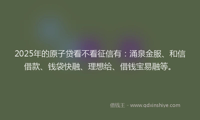 2025年的原子贷看不看征信有：涌泉金服、和信借款、钱袋快融、理想给、借钱宝易融等。