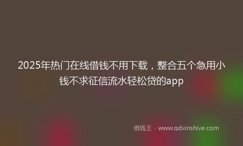 2025年热门在线借钱不用下载，整合五个急用小钱不求征信流水轻松贷的app