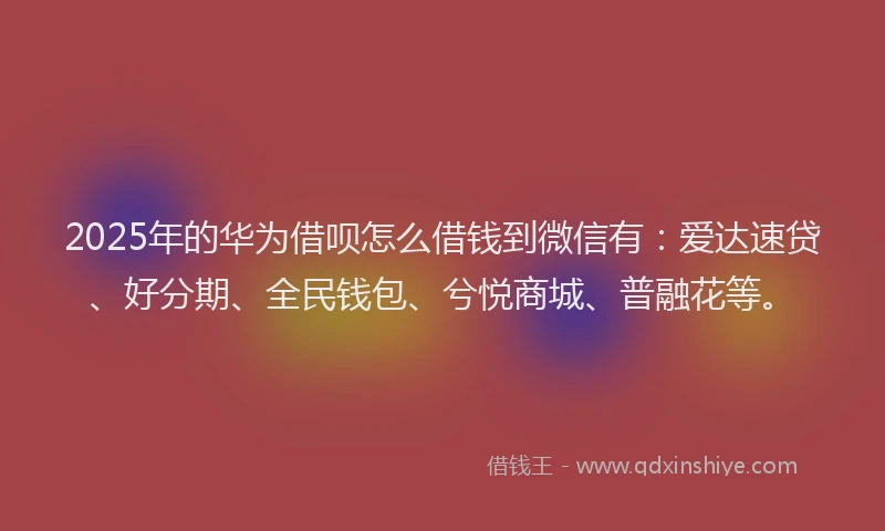 2025年的华为借呗怎么借钱到微信有：爱达速贷、好分期、全民钱包、兮悦商城、普融花等。