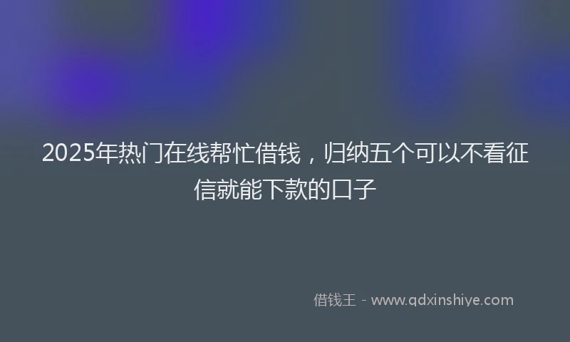 2025年热门在线帮忙借钱，归纳五个可以不看征信就能下款的口子