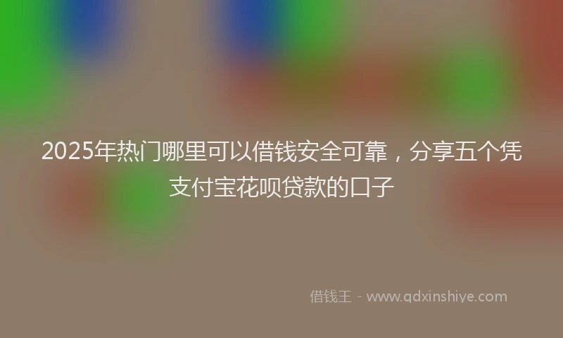2025年热门哪里可以借钱安全可靠，分享五个凭支付宝花呗贷款的口子