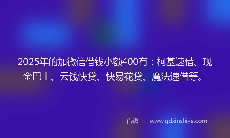 2025年的加微信借钱小额400有：柯基速借、现金巴士、云钱快贷、快易花贷、魔法速借等。
